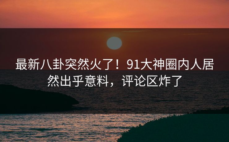 最新八卦突然火了！91大神圈内人居然出乎意料，评论区炸了