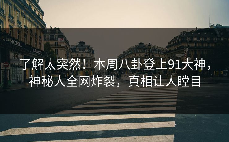 了解太突然！本周八卦登上91大神，神秘人全网炸裂，真相让人瞠目