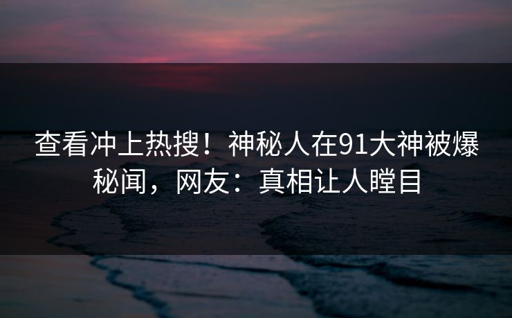 查看冲上热搜！神秘人在91大神被爆秘闻，网友：真相让人瞠目