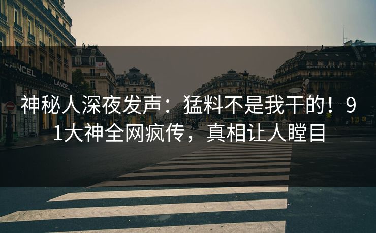 神秘人深夜发声：猛料不是我干的！91大神全网疯传，真相让人瞠目
