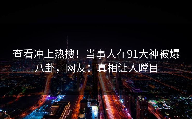 查看冲上热搜！当事人在91大神被爆八卦，网友：真相让人瞠目