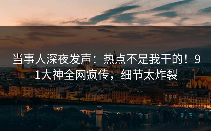 当事人深夜发声：热点不是我干的！91大神全网疯传，细节太炸裂