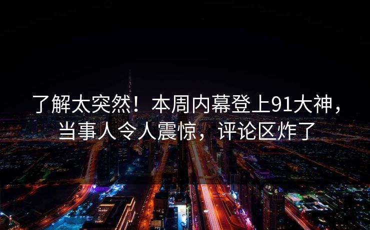 了解太突然！本周内幕登上91大神，当事人令人震惊，评论区炸了