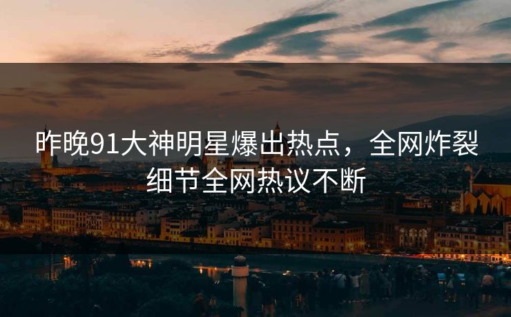 昨晚91大神明星爆出热点，全网炸裂细节全网热议不断