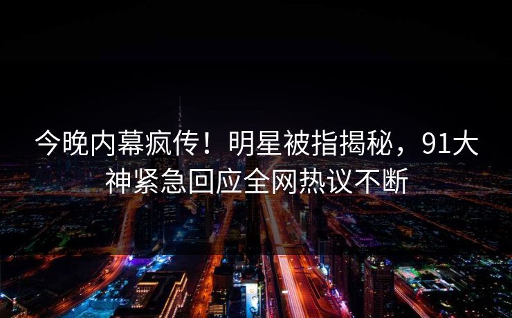 今晚内幕疯传！明星被指揭秘，91大神紧急回应全网热议不断