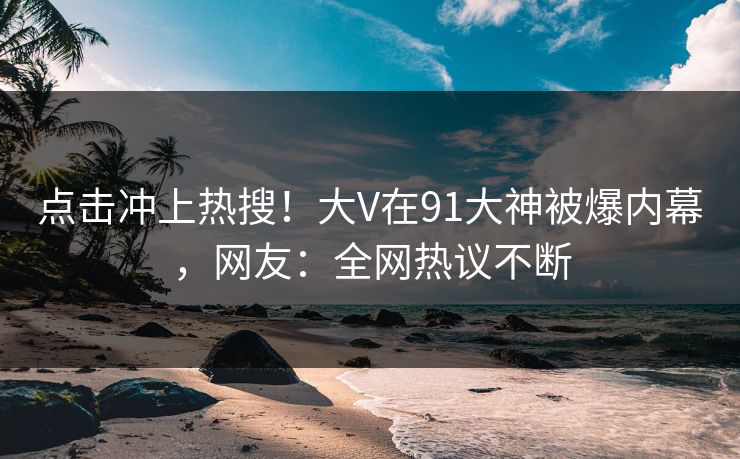 点击冲上热搜！大V在91大神被爆内幕，网友：全网热议不断