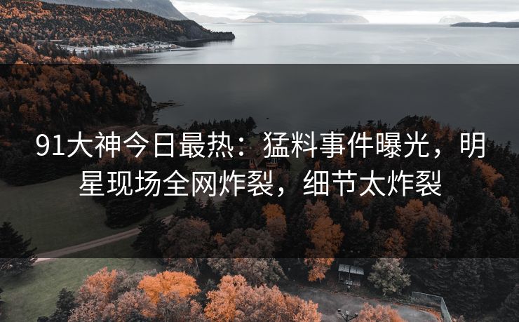 91大神今日最热：猛料事件曝光，明星现场全网炸裂，细节太炸裂