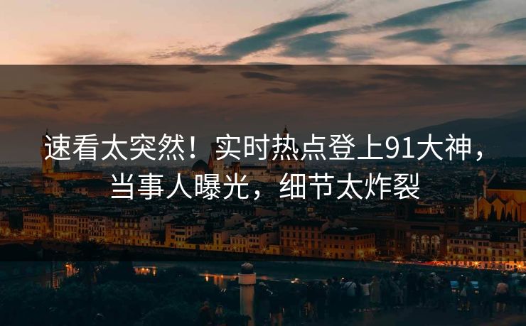 速看太突然！实时热点登上91大神，当事人曝光，细节太炸裂