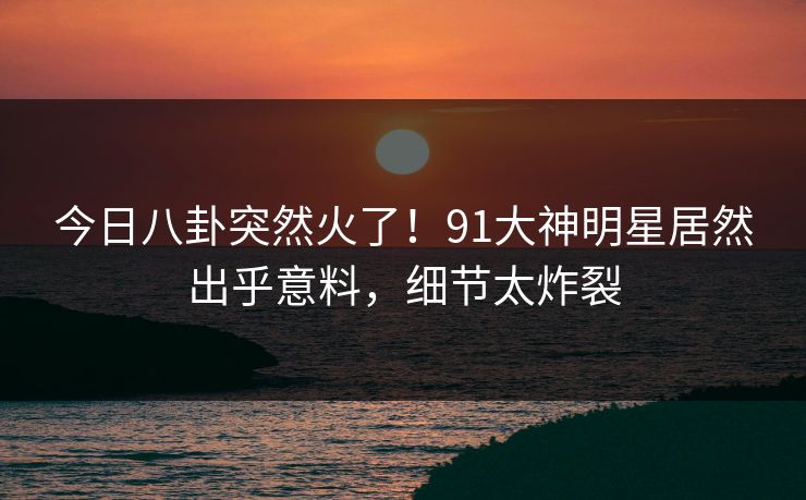 今日八卦突然火了！91大神明星居然出乎意料，细节太炸裂