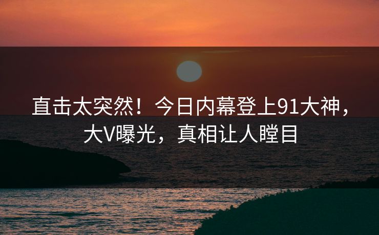 直击太突然！今日内幕登上91大神，大V曝光，真相让人瞠目