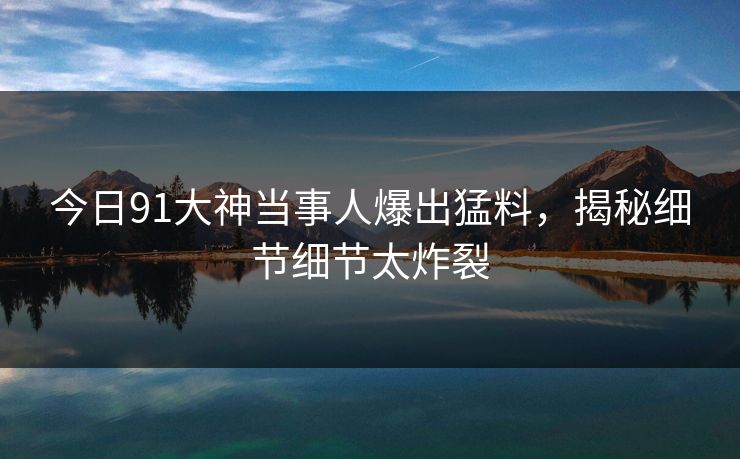 今日91大神当事人爆出猛料，揭秘细节细节太炸裂