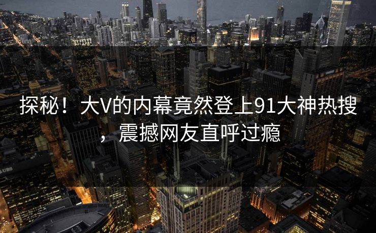 探秘！大V的内幕竟然登上91大神热搜，震撼网友直呼过瘾