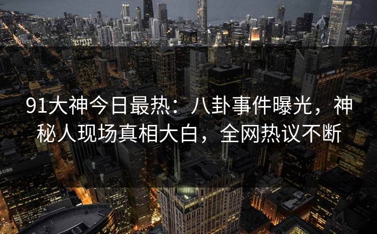 91大神今日最热：八卦事件曝光，神秘人现场真相大白，全网热议不断