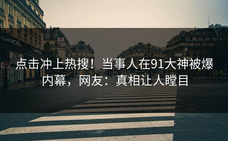 点击冲上热搜！当事人在91大神被爆内幕，网友：真相让人瞠目