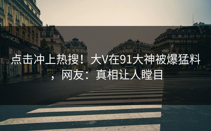 点击冲上热搜！大V在91大神被爆猛料，网友：真相让人瞠目