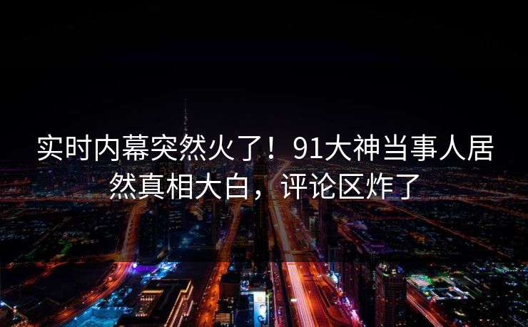 实时内幕突然火了！91大神当事人居然真相大白，评论区炸了