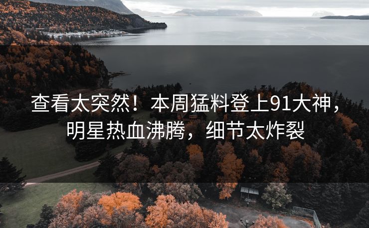 查看太突然！本周猛料登上91大神，明星热血沸腾，细节太炸裂