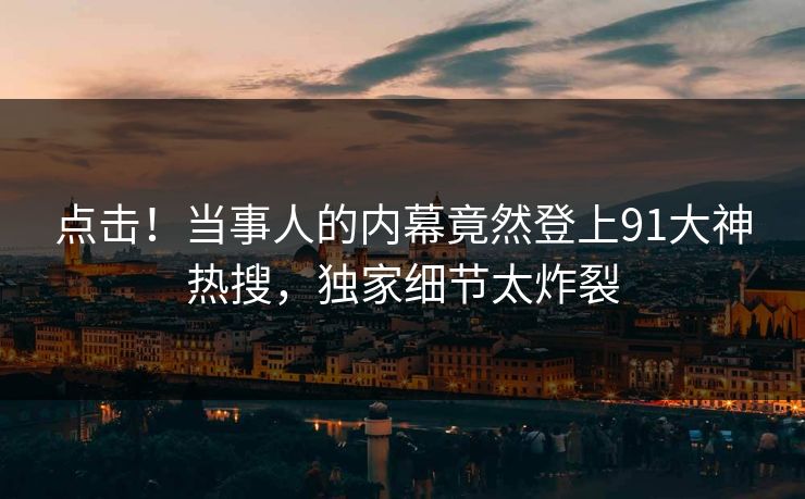 点击！当事人的内幕竟然登上91大神热搜，独家细节太炸裂