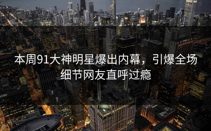 本周91大神明星爆出内幕，引爆全场细节网友直呼过瘾