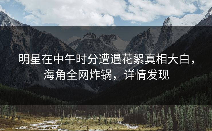 明星在中午时分遭遇花絮真相大白，海角全网炸锅，详情发现