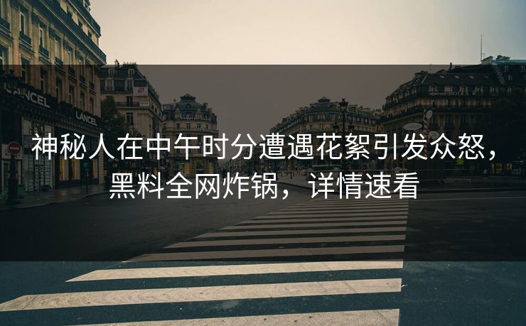 神秘人在中午时分遭遇花絮引发众怒，黑料全网炸锅，详情速看