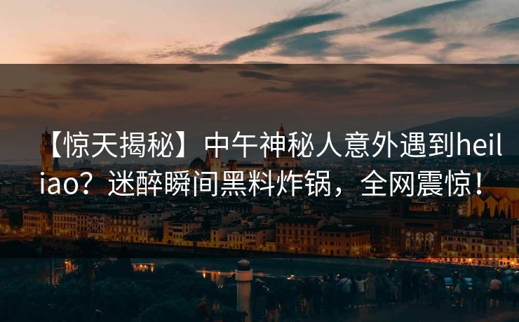 【惊天揭秘】中午神秘人意外遇到heiliao？迷醉瞬间黑料炸锅，全网震惊！