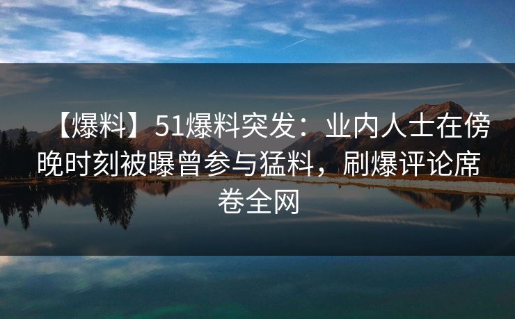 【爆料】51爆料突发：业内人士在傍晚时刻被曝曾参与猛料，刷爆评论席卷全网