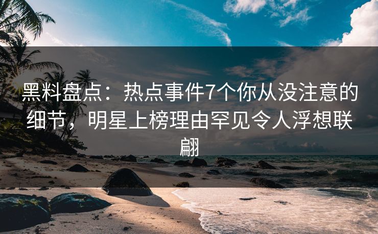 黑料盘点：热点事件7个你从没注意的细节，明星上榜理由罕见令人浮想联翩