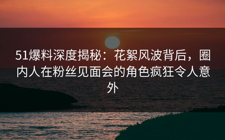 51爆料深度揭秘：花絮风波背后，圈内人在粉丝见面会的角色疯狂令人意外