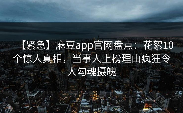 【紧急】麻豆app官网盘点：花絮10个惊人真相，当事人上榜理由疯狂令人勾魂摄魄