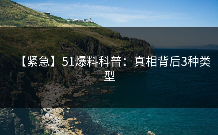 【紧急】51爆料科普：真相背后3种类型