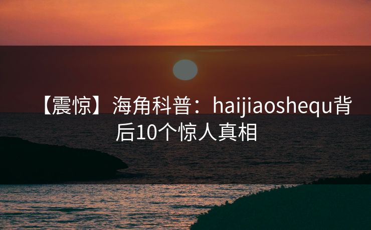 【震惊】海角科普：haijiaoshequ背后10个惊人真相