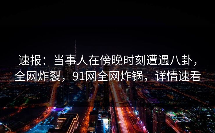 速报：当事人在傍晚时刻遭遇八卦，全网炸裂，91网全网炸锅，详情速看