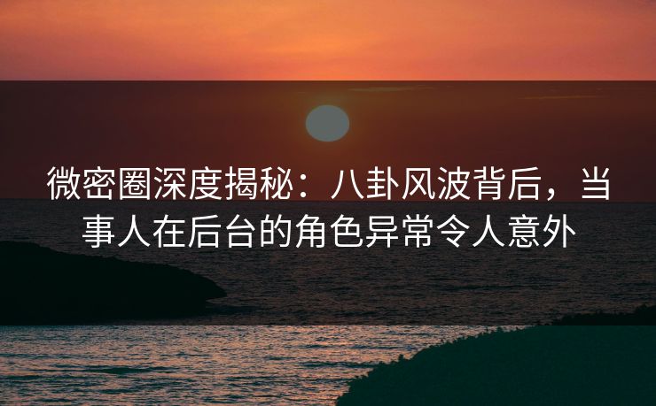 微密圈深度揭秘：八卦风波背后，当事人在后台的角色异常令人意外