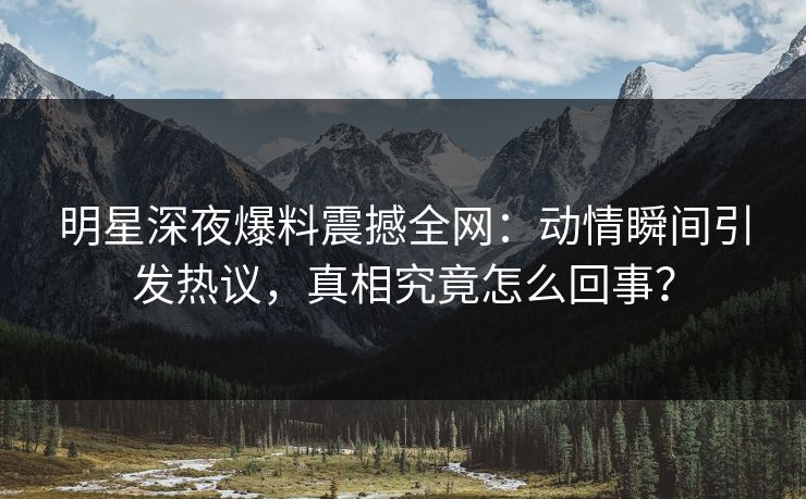 明星深夜爆料震撼全网：动情瞬间引发热议，真相究竟怎么回事？