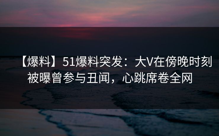 【爆料】51爆料突发：大V在傍晚时刻被曝曾参与丑闻，心跳席卷全网