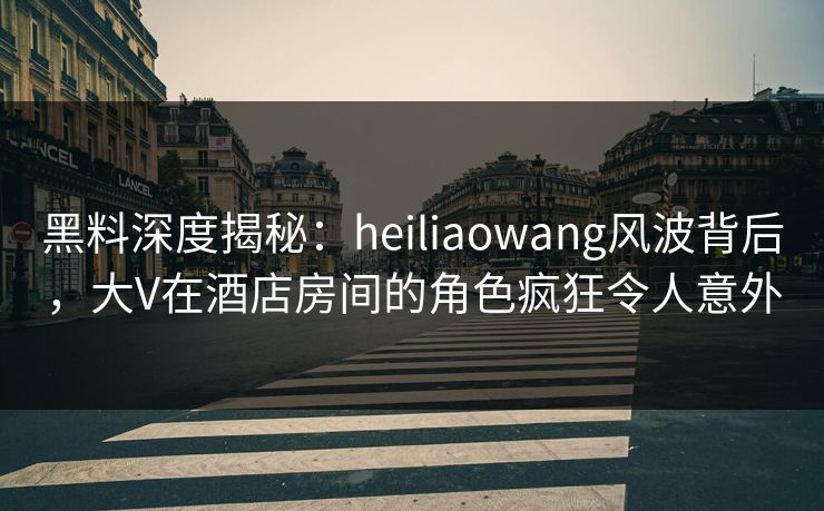 黑料深度揭秘：heiliaowang风波背后，大V在酒店房间的角色疯狂令人意外