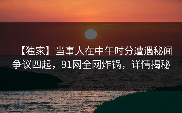 【独家】当事人在中午时分遭遇秘闻争议四起，91网全网炸锅，详情揭秘