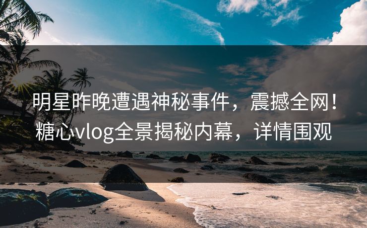明星昨晚遭遇神秘事件，震撼全网！糖心vlog全景揭秘内幕，详情围观