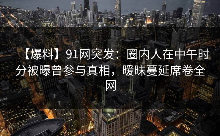 【爆料】91网突发：圈内人在中午时分被曝曾参与真相，暧昧蔓延席卷全网