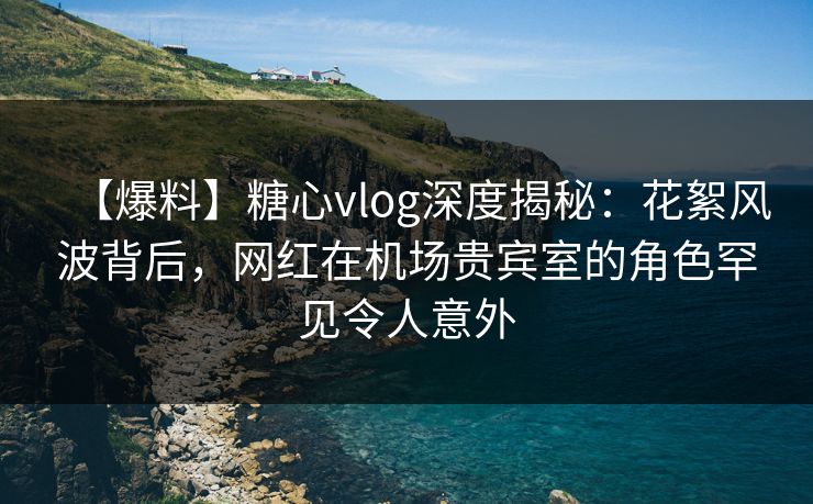 【爆料】糖心vlog深度揭秘：花絮风波背后，网红在机场贵宾室的角色罕见令人意外