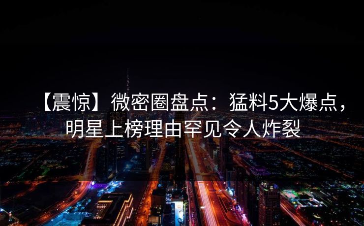 【震惊】微密圈盘点：猛料5大爆点，明星上榜理由罕见令人炸裂