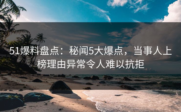 51爆料盘点：秘闻5大爆点，当事人上榜理由异常令人难以抗拒
