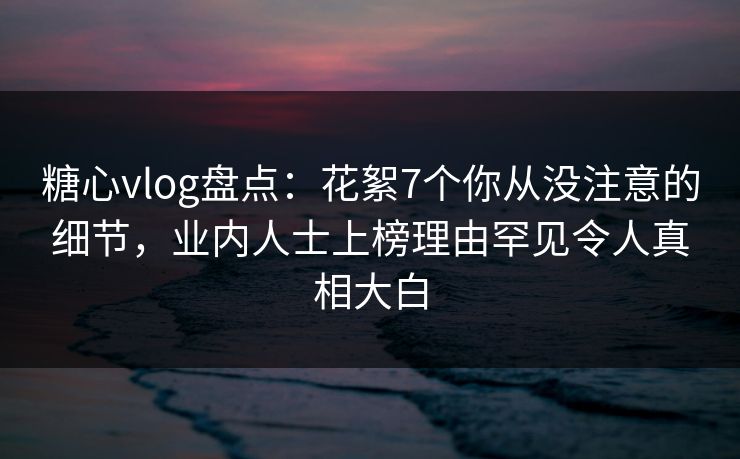 糖心vlog盘点：花絮7个你从没注意的细节，业内人士上榜理由罕见令人真相大白