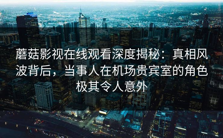 蘑菇影视在线观看深度揭秘：真相风波背后，当事人在机场贵宾室的角色极其令人意外