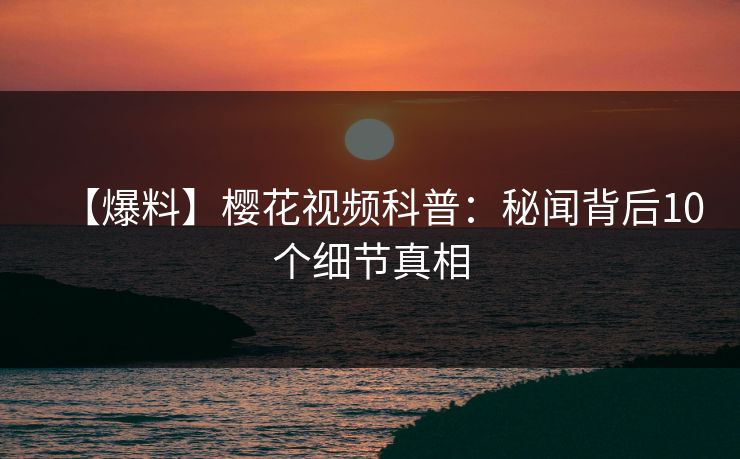【爆料】樱花视频科普：秘闻背后10个细节真相