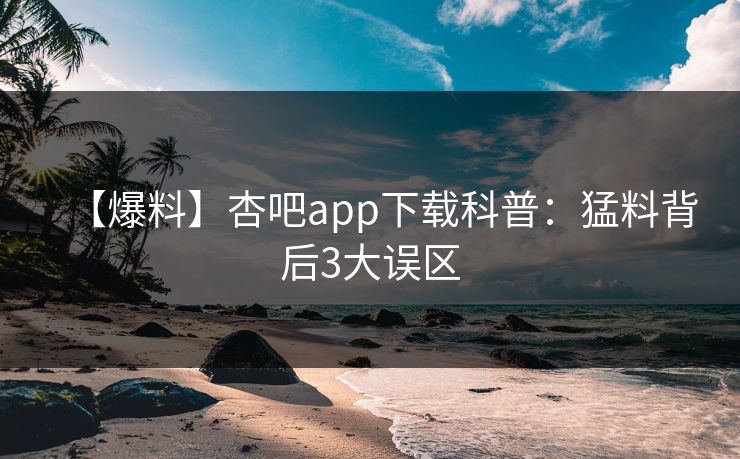 【爆料】杏吧app下载科普：猛料背后3大误区