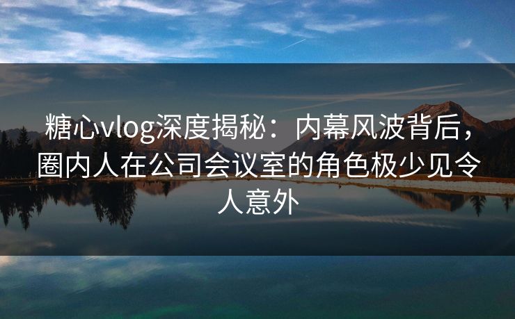 糖心vlog深度揭秘：内幕风波背后，圈内人在公司会议室的角色极少见令人意外