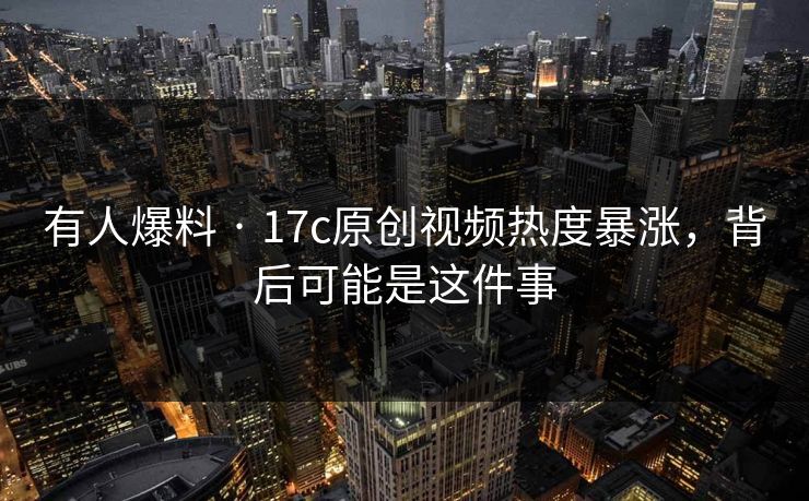 有人爆料 · 17c原创视频热度暴涨，背后可能是这件事