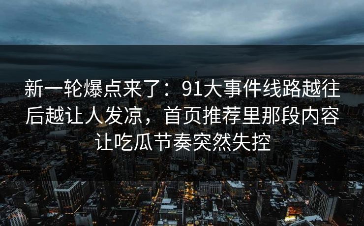 新一轮爆点来了:91大事件线路越往后越让人发凉,首页推荐里那段内容让吃瓜节奏突然失控 新一轮爆点来了:91大事件线路越往后越让人发凉,首页推荐里那段内容让吃瓜节奏突然失控